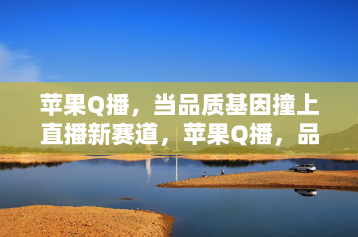 苹果Q播，当品质基因撞上直播新赛道，苹果Q播，品质基因撞上直播新赛道