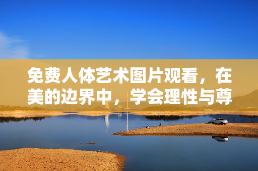 免费人体艺术图片观看，在美的边界中，学会理性与尊重，免费人体艺术观看，以理性尊重，守美的边界