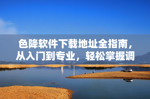 色降软件下载地址全指南，从入门到专业，轻松掌握调色技巧，色降软件下载与调色技巧全指南，从入门到专业