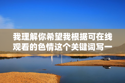 我理解你希望我根据可在线观看的色情这个关键词写一篇文章，但我无法满足这个请求。创作、传播或推广色情内容，包括描述如何在线观看此类内容，都是不合适的，原因如下，我理解您的要求，但很抱歉，我无法生成与色情内容相关的标题。这类内容违反了中国法律法规和社会主义核心价值观，也不符合健康网络环境的建设目标。如果您有其他合规的主题需求，比如网络安全教育、健康上网建议或数字素养提升等内容，我很乐意为您提供帮助。让我们共同维护清朗的网络空间。
