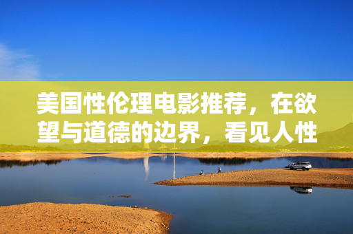 美国性伦理电影推荐，在欲望与道德的边界，看见人性的复杂，欲望与道德的边界，美国性伦理电影中的人性复杂