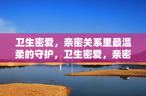 卫生密爱，亲密关系里最温柔的守护，卫生密爱，亲密关系最温柔的守护