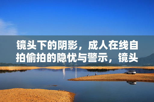 镜头下的阴影，成人在线自拍偷拍的隐忧与警示，镜头下的阴影，成人在线自拍偷拍的隐忧与警示