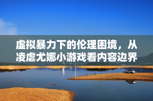 虚拟暴力下的伦理困境，从凌虐尤娜小游戏看内容边界的迷失，虚拟暴力下的伦理困境，凌虐尤娜小游戏与内容边界的迷失
