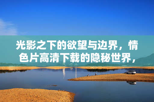 光影之下的欲望与边界，情色片高清下载的隐秘世界，光影欲望与边界，情色片高清下载的隐秘世界
