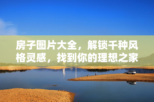 房子图片大全，解锁千种风格灵感，找到你的理想之家，房子图片大全，千种风格灵感，解锁理想之家