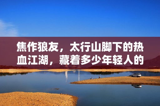 焦作狼友，太行山脚下的热血江湖，藏着多少年轻人的青春密码，太行山脚下的焦作狼友，热血江湖里的青春密码