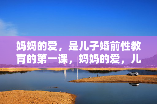 妈妈的爱，是儿子婚前性教育的第一课，妈妈的爱，儿子婚前性教育的第一课