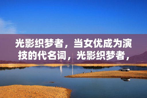 光影织梦者，当女优成为演技的代名词，光影织梦者，女优，演技的代名词