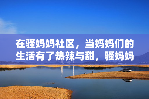 在骚妈妈社区,当妈妈们的生活有了热辣与甜,骚妈妈社区,妈妈生活的热辣与甜 在骚妈妈社区,当妈妈们的生活有了热辣与甜,骚妈妈社区,妈妈生活的热辣与甜
