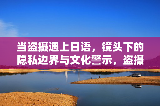 当盗摄遇上日语,镜头下的隐私边界与文化警示,盗摄遇上日语,镜头下的隐私边界与文化警示 当盗摄遇上日语,镜头下的隐私边界与文化警示,盗摄遇上日语,镜头下的隐私边界与文化警示