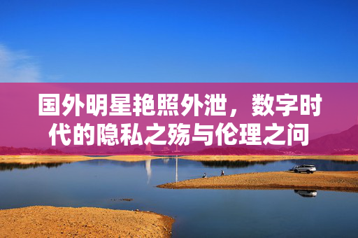 国外明星艳照外泄,数字时代的隐私之殇与伦理之问 国外明星艳照外泄,数字时代的隐私之殇与伦理之问