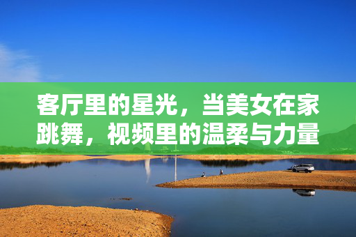 客厅里的星光,当美女在家跳舞,视频里的温柔与力量,客厅星光里的舞步,温柔与力量的定格 客厅里的星光,当美女在家跳舞,视频里的温柔与力量,客厅星光里的舞步,温柔与力量的定格