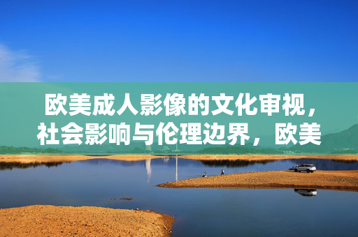 欧美成人影像的文化审视,社会影响与伦理边界,欧美成人影像的文化审视、社会影响与伦理边界 欧美成人影像的文化审视,社会影响与伦理边界,欧美成人影像的文化审视、社会影响与伦理边界