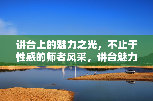 讲台上的魅力之光，不止于性感的师者风采，讲台魅力之光，师者风采不止于性感