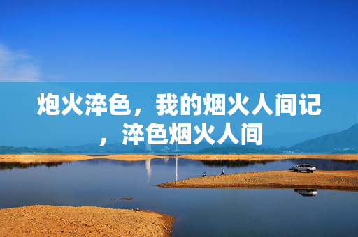 炮火淬色,我的烟火人间记,淬色烟火人间 炮火淬色,我的烟火人间记,淬色烟火人间
