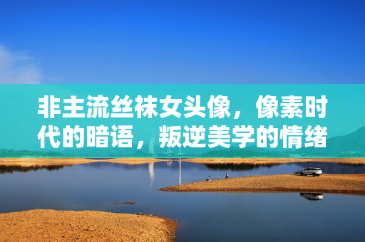 非主流丝袜女头像,像素时代的暗语,叛逆美学的情绪切片,像素暗语,非主流丝袜头像的叛逆美学切片 非主流丝袜女头像,像素时代的暗语,叛逆美学的情绪切片,像素暗语,非主流丝袜头像的叛逆美学切片