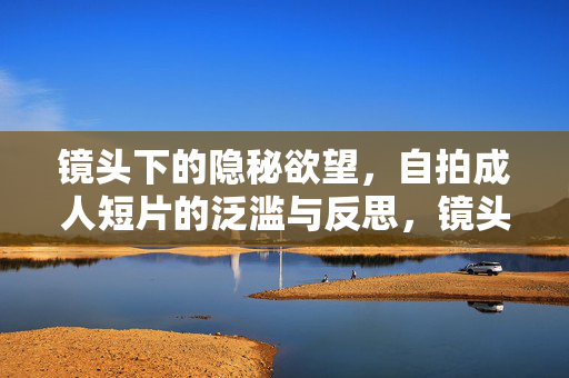镜头下的隐秘欲望，自拍成人短片的泛滥与反思，镜头下的隐秘欲望，自拍成人短片的泛滥与反思
