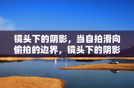 镜头下的阴影,当自拍滑向偷拍的边界,镜头下的阴影,当自拍滑向偷拍的边界 镜头下的阴影,当自拍滑向偷拍的边界,镜头下的阴影,当自拍滑向偷拍的边界