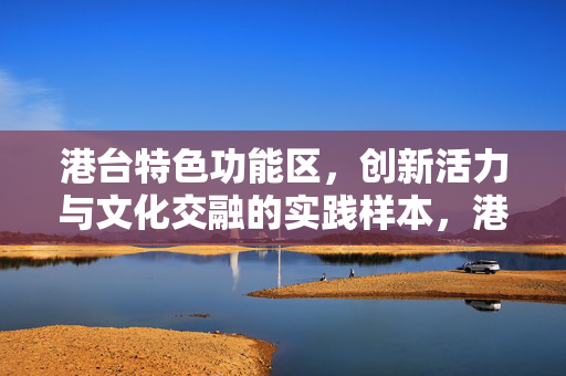 港台特色功能区,创新活力与文化交融的实践样本,港台特色功能区,创新活力与文化交融的实践样本 港台特色功能区,创新活力与文化交融的实践样本,港台特色功能区,创新活力与文化交融的实践样本