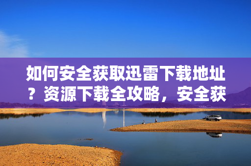 如何安全获取迅雷下载地址?资源下载全攻略,安全获取迅雷下载地址,资源下载全攻略 如何安全获取迅雷下载地址?资源下载全攻略,安全获取迅雷下载地址,资源下载全攻略