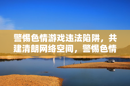 警惕色情游戏违法陷阱,共建清朗网络空间,警惕色情游戏陷阱,共建清朗网络空间 警惕色情游戏违法陷阱,共建清朗网络空间,警惕色情游戏陷阱,共建清朗网络空间