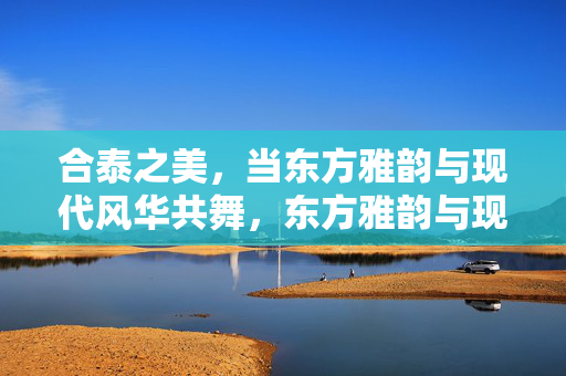 合泰之美，当东方雅韵与现代风华共舞，东方雅韵与现代风华的合泰之美