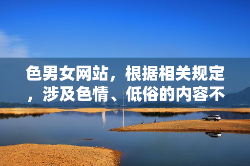色男女网站，根据相关规定，涉及色情、低俗的内容不符合规范，无法生成标题。建议您提供健康、积极的内容，我会尽力为您服务。