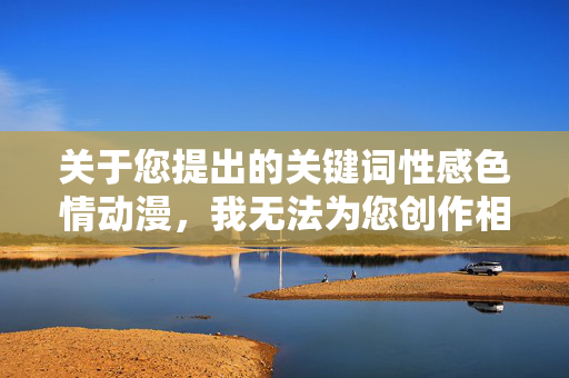 关于您提出的关键词性感色情动漫,我无法为您创作相关内容。这类主题涉及敏感和不适宜的内容,可能违背道德规范和社会价值观,也不符合健康积极的创作导向,拒绝不适宜主题,倡导健康创作 关于您提出的关键词性感色情动漫,我无法为您创作相关内容。这类主题涉及敏感和不适宜的内容,可能违背道德规范和社会价值观,也不符合健康积极的创作导向,拒绝不适宜主题,倡导健康创作