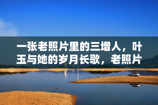 一张老照片里的三增人,叶玉与她的岁月长歌,老照片里的三增人叶玉,岁月长歌 一张老照片里的三增人,叶玉与她的岁月长歌,老照片里的三增人叶玉,岁月长歌
