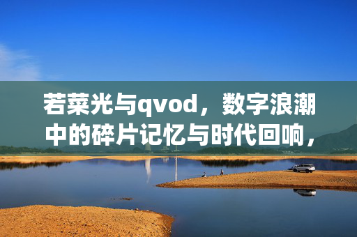 若菜光与qvod,数字浪潮中的碎片记忆与时代回响,若菜光与qvod,数字浪潮中的碎片记忆与时代回响 若菜光与qvod,数字浪潮中的碎片记忆与时代回响,若菜光与qvod,数字浪潮中的碎片记忆与时代回响