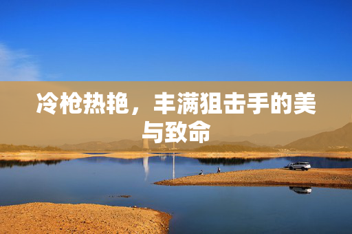 冷枪热艳,丰满狙击手的美与致命 冷枪热艳,丰满狙击手的美与致命