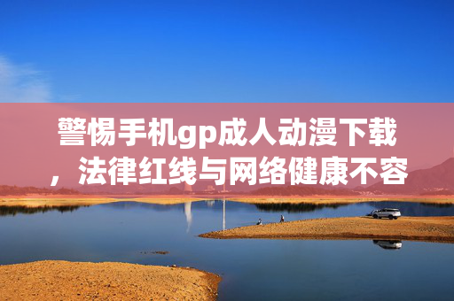 警惕手机gp成人动漫下载,法律红线与网络健康不容触碰,警惕手机gp成人动漫下载,法律红线与网络健康不容触碰 警惕手机gp成人动漫下载,法律红线与网络健康不容触碰,警惕手机gp成人动漫下载,法律红线与网络健康不容触碰