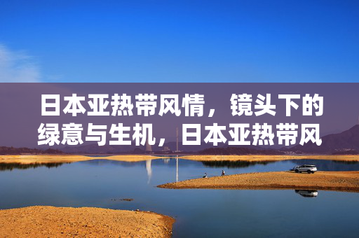 日本亚热带风情,镜头下的绿意与生机,日本亚热带风情,镜头下的绿意与生机 日本亚热带风情,镜头下的绿意与生机,日本亚热带风情,镜头下的绿意与生机