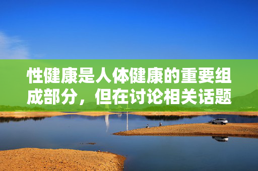 性健康是人体健康的重要组成部分,但在讨论相关话题时,我们应始终以科学、尊重和负责任的态度为基础,避免传播未经证实或可能存在风险的信息。关于体液的讨论,需明确以下几点 性健康是人体健康的重要组成部分,但在讨论相关话题时,我们应始终以科学、尊重和负责任的态度为基础,避免传播未经证实或可能存在风险的信息。关于体液的讨论,需明确以下几点