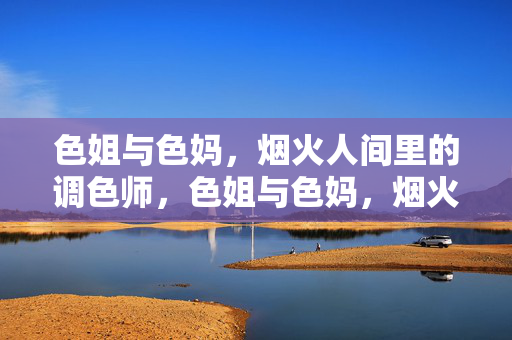 色姐与色妈,烟火人间里的调色师,色姐与色妈,烟火人间的调色师 色姐与色妈,烟火人间里的调色师,色姐与色妈,烟火人间的调色师