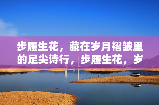 步履生花,藏在岁月褶皱里的足尖诗行,步履生花,岁月褶皱里的足尖诗行 步履生花,藏在岁月褶皱里的足尖诗行,步履生花,岁月褶皱里的足尖诗行