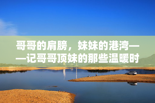 哥哥的肩膀,妹妹的港湾——记哥哥顶妹的那些温暖时光,哥哥顶妹,温暖时光 哥哥的肩膀,妹妹的港湾——记哥哥顶妹的那些温暖时光,哥哥顶妹,温暖时光