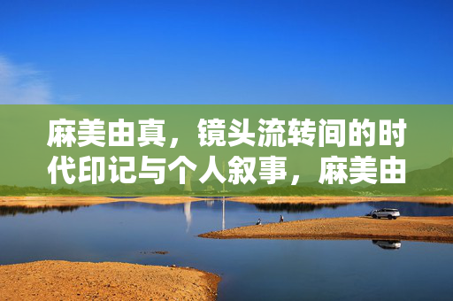 麻美由真,镜头流转间的时代印记与个人叙事,麻美由真,镜头流转中的时代印记与个人叙事 麻美由真,镜头流转间的时代印记与个人叙事,麻美由真,镜头流转中的时代印记与个人叙事