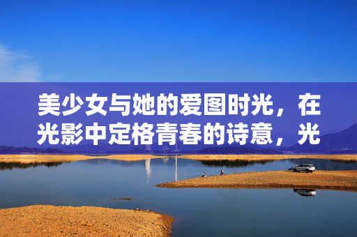 美少女与她的爱图时光,在光影中定格青春的诗意,光影青春诗,美少女的爱图时光 美少女与她的爱图时光,在光影中定格青春的诗意,光影青春诗,美少女的爱图时光