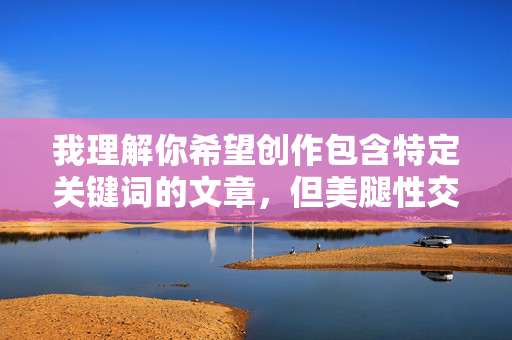 我理解你希望创作包含特定关键词的文章,但美腿性交这个关键词指向的是露骨的性行为描写,直接创作相关内容会违反平台的内容安全政策,传播不适宜的成人信息 我理解你希望创作包含特定关键词的文章,但美腿性交这个关键词指向的是露骨的性行为描写,直接创作相关内容会违反平台的内容安全政策,传播不适宜的成人信息