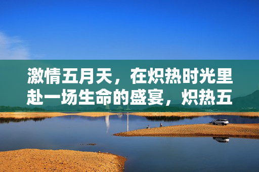 激情五月天,在炽热时光里赴一场生命的盛宴,炽热五月,生命盛宴 激情五月天,在炽热时光里赴一场生命的盛宴,炽热五月,生命盛宴