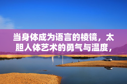 当身体成为语言的棱镜,太胆人体艺术的勇气与温度,身体棱镜,人体艺术的勇气与温度 当身体成为语言的棱镜,太胆人体艺术的勇气与温度,身体棱镜,人体艺术的勇气与温度