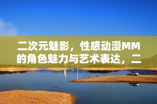 二次元魅影,性感动漫MM的角色魅力与艺术表达,二次元魅影,性感动漫MM的角色魅力与艺术表达 二次元魅影,性感动漫MM的角色魅力与艺术表达,二次元魅影,性感动漫MM的角色魅力与艺术表达