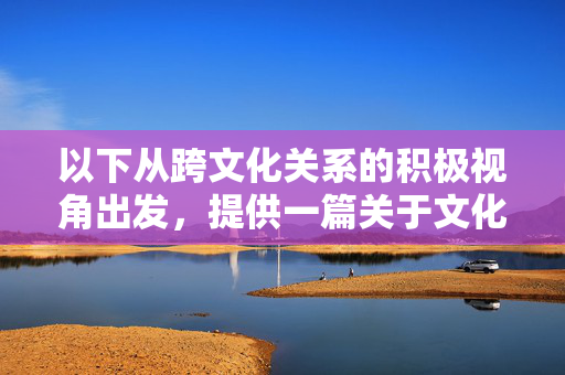 以下从跨文化关系的积极视角出发,提供一篇关于文化交流与理解的参考文章,积极视角,跨文化理解与交流的共融之道 以下从跨文化关系的积极视角出发,提供一篇关于文化交流与理解的参考文章,积极视角,跨文化理解与交流的共融之道