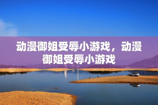 动漫御姐受辱小游戏,动漫御姐受辱小游戏 动漫御姐受辱小游戏,动漫御姐受辱小游戏