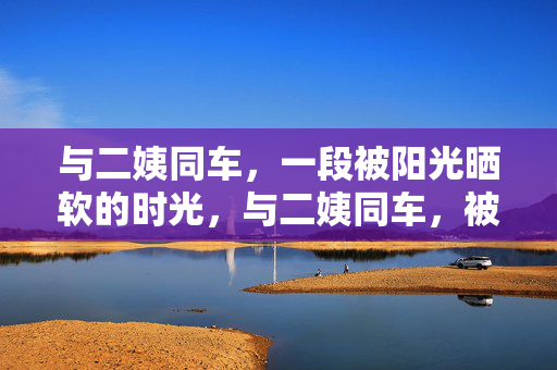 与二姨同车,一段被阳光晒软的时光,与二姨同车,被阳光晒软的时光 与二姨同车,一段被阳光晒软的时光,与二姨同车,被阳光晒软的时光