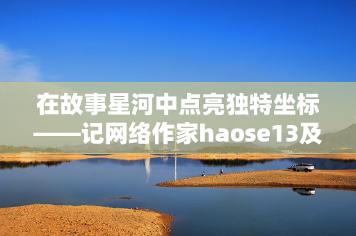 在故事星河中点亮独特坐标——记网络作家haose13及其小说世界,haose13,点亮故事星河的独特坐标 在故事星河中点亮独特坐标——记网络作家haose13及其小说世界,haose13,点亮故事星河的独特坐标