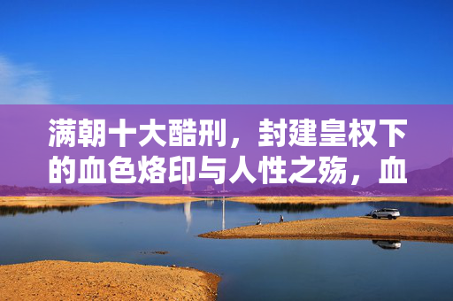 满朝十大酷刑,封建皇权下的血色烙印与人性之殇,血色皇权,酷刑烙印与人性质殇 满朝十大酷刑,封建皇权下的血色烙印与人性之殇,血色皇权,酷刑烙印与人性质殇