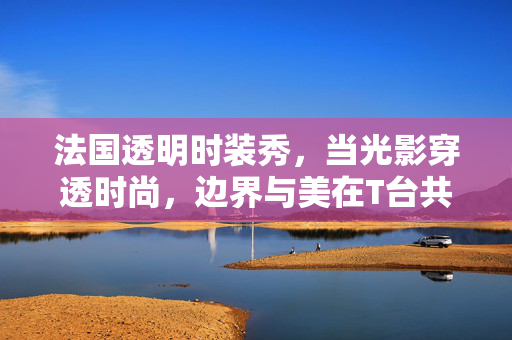 法国透明时装秀,当光影穿透时尚,边界与美在T台共生,光影织透明,边界共生美 法国透明时装秀,当光影穿透时尚,边界与美在T台共生,光影织透明,边界共生美